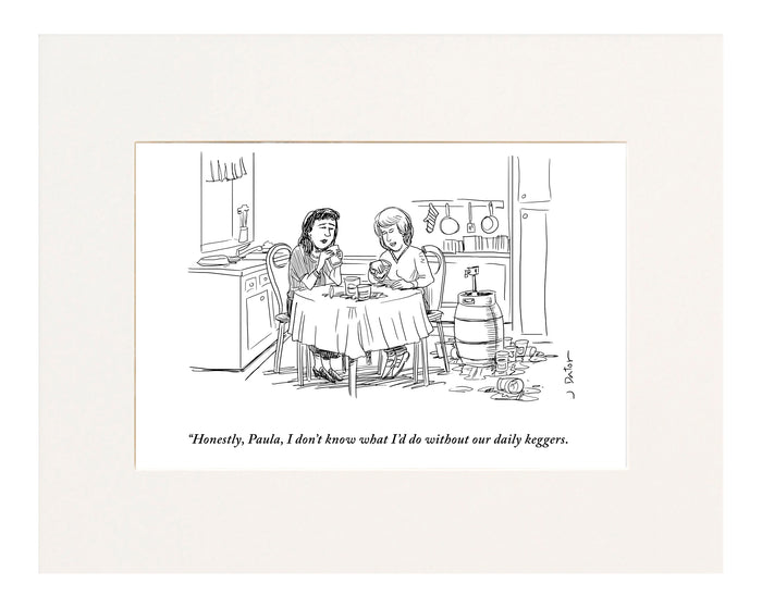 “Honestly, Paula, I don’t know what I’d do without our daily keggers.” (Two women sitting next to a keg at a kitchen table while drinking beer.)